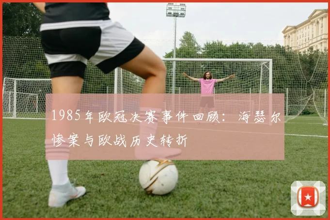 1985年欧冠决赛事件回顾:海瑟尔惨案与欧战历史转折