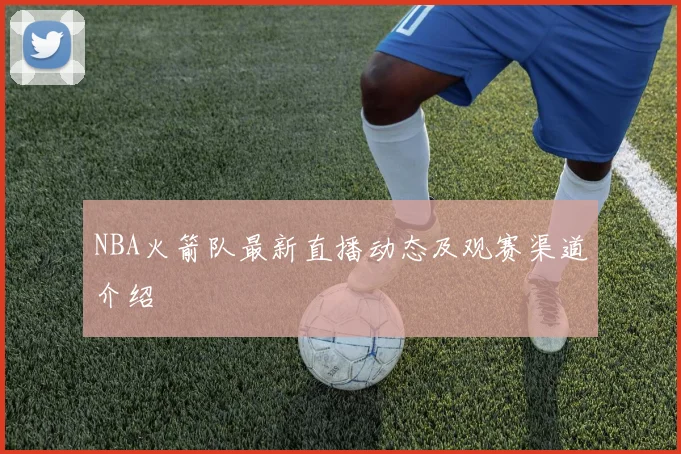 NBA火箭队最新直播动态及观赛渠道介绍