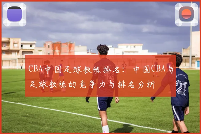 CBA中国足球教练排名:中国CBA与足球教练的竞争力与排名分析