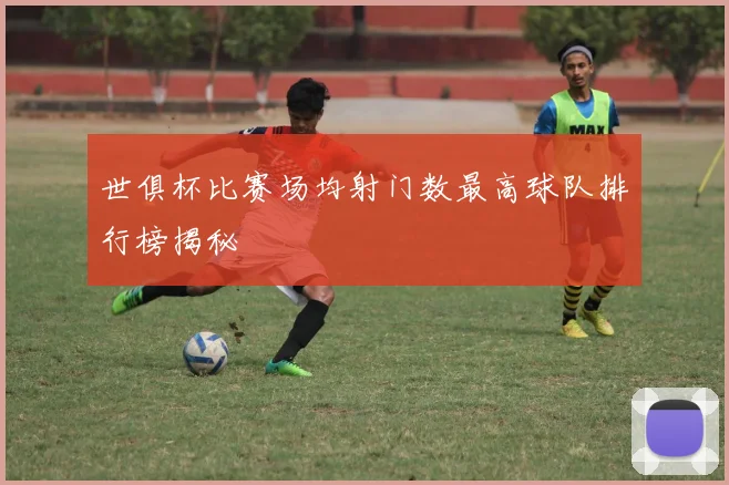 世俱杯比赛场均射门数最高球队排行榜揭秘