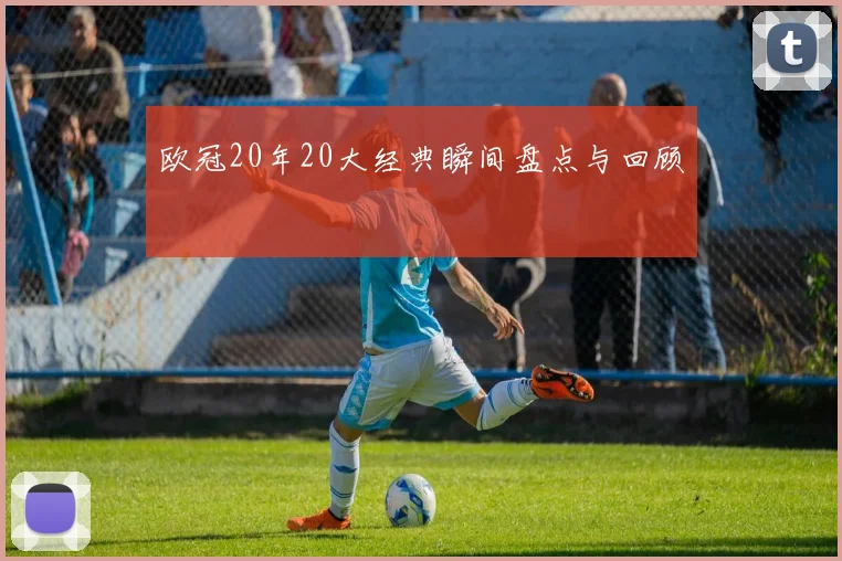 欧冠20年20大经典瞬间盘点与回顾